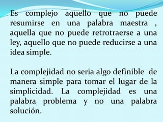 Es complejo aquello que no puede
resumirse en una palabra maestra ,
aquella que no puede retrotraerse a una
ley, aquello que no puede reducirse a una
idea simple.
La complejidad no seria algo definible de
manera simple para tomar el lugar de la
simplicidad. La complejidad es una
palabra problema y no una palabra
solución.

 