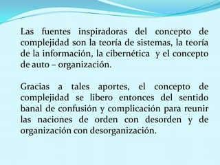 Las fuentes inspiradoras del concepto de
complejidad son la teoría de sistemas, la teoría
de la información, la cibernética y el concepto
de auto – organización.
Gracias a tales aportes, el concepto de
complejidad se libero entonces del sentido
banal de confusión y complicación para reunir
las naciones de orden con desorden y de
organización con desorganización.

 