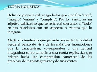 TEORIA HOLISTICA

Holístico procede del griego halos que significa “todo”,
“integro”, “entero” y “complejo”. Por lo tanto, es un
adjetivo calificativo que se refiere al conjunto, al “todo”
en sus relaciones con sus aspectos o eventos que lo
integran.
Alude a la tendencia que permite entender la realidad
desde el punto de vista de las múltiples interacciones
que la caracterizan, corresponden a una actitud
integradora como también a una teoría explicativa que
orienta hacia una comprensión contextual de los
procesos, de los protagonistas y de sus eventos.

 