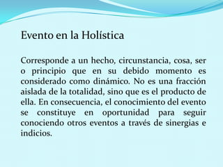 Evento en la Holística
Corresponde a un hecho, circunstancia, cosa, ser
o principio que en su debido momento es
considerado como dinámico. No es una fracción
aislada de la totalidad, sino que es el producto de
ella. En consecuencia, el conocimiento del evento
se constituye en oportunidad para seguir
conociendo otros eventos a través de sinergias e
indicios.

 