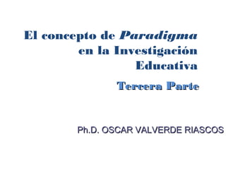 El concepto de Paradigma
        en la Investigación
                 Educativa
               Tercera Parte


        Ph.D. OSCAR VALVERDE RIASCOS
 