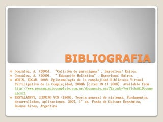 BIBLIOGRAFIA
González, A. (2005). “Colisión de paradigmas”. Barcelona: Kairos.
González, A. (2009). “ Educación Holística”. Barcelona: Kairos.
MORIN, EDGAR. 2008. Epistemología de la complejidad Biblioteca Virtual
Participativa de la Complejidad, 2004b [cited 19-11 2008]. Available from
http://www.pensamientocomplejo.com.ar/documento.asp?Estado=VerFicha&lDocume
nto=71.
 BERTALANFFY, LUDWING VON (1968), Teoría general de sistemas. Fundamentos,
desarrollados, aplicaciones. 2007, 1°ed. Fondo de Cultura Económica,
Buenos Aires, Argentina




 