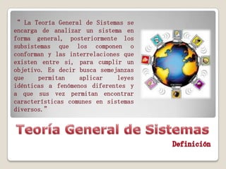 “ La Teoría General de Sistemas se
encarga de analizar un sistema en
forma general, posteriormente los
subsistemas que los componen o
conforman y las interrelaciones que
existen entre si, para cumplir un
objetivo. Es decir busca semejanzas
que
permitan
aplicar
leyes
idénticas a fenómenos diferentes y
a que sus vez permitan encontrar
características comunes en sistemas
diversos.”

 