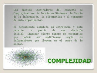 Las fuentes inspiradores del concepto de
Complejidad son la Teoría de Sistemas, la Teoría
de la Información, la cibernética y el concepto
de auto-organización.
El pensamiento complejo es estrategia y esta
permite,
a
partir
de
una
decisión
inicial, imaginar cierto numero de escenarios
que
podrán
ser
modificados
según
las
informaciones que lleguen en el curso de la
acción.

 