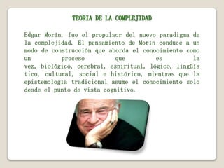 Edgar Morín, fue el propulsor del nuevo paradigma de
la complejidad. El pensamiento de Morín conduce a un
modo de construcción que aborda el conocimiento como
un
proceso
que
es
la
vez, biológico, cerebral, espiritual, lógico, lingüís
tico, cultural, social e histórico, mientras que la
epistemología tradicional asume el conocimiento solo
desde el punto de vista cognitivo.

 