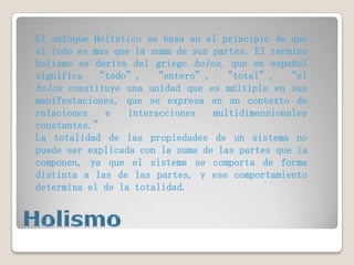 El enfoque Holístico se basa en el principio de que
el todo es mas que la suma de sus partes. El termino
holismo se deriva del griego holos, que en español
significa “todo”, “entero”, “total”, “el
holos constituye una unidad que es múltiple en sus
manifestaciones, que se expresa en un contexto de
relaciones
e
interacciones
multidimensionales
constantes.”
La totalidad de las propiedades de un sistema no
puede ser explicada con la suma de las partes que la
componen, ya que el sistema se comporta de forma
distinta a las de las partes, y ese comportamiento
determina el de la totalidad.

 