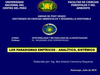 UNIVERSIDAD NACIONAL DEL CENTRO DEL PERÚ FACULTAD DE CIENCIAS FORESTALES Y DEL AMBIENTE UNIDAD DE POST GRADO DOCTORADO EN CIENCIAS AMBIENTALES Y DESARROLLO SOSTENIBLE  CURSO        	:EPISTEMOLOGIA Y METODOLOGIA DE LA INVESTIGACION Profesor 		:Dr.  WALDEMAR JOSE CERRON ROJAS LOS PARADIGMAS EMPÍRICOS – ANALÍTICO, SISTÉMICO  Elaborado por: Ing. Max Antonio Camarena Huayanay Huancayo, Julio de 2010 