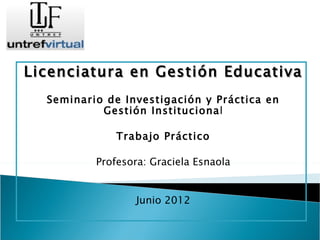 Licenciatura en Gestión Educativa
  Seminario de Investigación y Práctica en
           Gestión Institucional

              Trabajo Práctico

          Profesora: Graciela Esnaola


                  Junio 2012
 