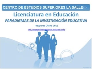 Licenciatura en Educación
PARADIGMAS DE LA INVESTIGACIÓN EDUCATIVA
Programa Otoño 2011
http://paradigmasdeinvestigacion.wikispaces.com/
CENTRO DE ESTUDIOS SUPERIORES LA SALLE
 