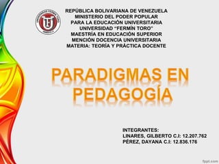 REPÚBLICA BOLIVARIANA DE VENEZUELA
MINISTERIO DEL PODER POPULAR
PARA LA EDUCACIÓN UNIVERSITARIA
UNIVERSIDAD “FERMÍN TORO”
MAESTRÍA EN EDUCACIÓN SUPERIOR
MENCIÓN DOCENCIA UNIVERSITARIA
MATERIA: TEORÍA Y PRÁCTICA DOCENTE
INTEGRANTES:
LINARES, GILBERTO C.I: 12.207.762
PÉREZ, DAYANA C.I: 12.836.176
 