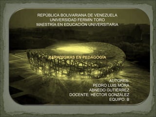 REPÚBLICA BOLIVARIANA DE VENEZUELA
UNIVERSIDAD FERMÍN TORO
MAESTRÍA EN EDUCACIÓN UNIVERSITARIA
PARADIGMAS EN PEDAGOGÍA
AUTORES:
PEDRO LUIS MORA
ABNEDO GUTIÉRREZ
DOCENTE: HÉCTOR GONZÁLEZ
EQUIPO: B
 