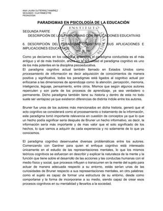 ANA LAURA GUTIÉRREZ RAMÍREZ
SEGUNDO CUATRIMESTRE
PEDAGOGIA


           PARADIGMAS EN PSICOLOGÍA DE LA EDUCACIÓN

SEGUNDA PARTE
  DESCRIPCIÓN DE LOS PARADIGMAS CON IMPLICACIONES EDUCATIVAS

6. DESCRIPCIÓN DEL PARADIGMA COGNITIVO Y SUS APLICACIONES E
IMPLICACIONES EDUCATIVOS.

Como ya decíamos en los capítulos anteriores el paradigma conductista es el más
antiguo y el de más tradición, ahora en la actualidad el paradigma cognitivo es uno
de los más potentes en la disciplina psicoeducativa.
El paradigma cognitivo actual también llamado en Estados Unidos como
procesamiento de información es decir adquisición de conocimientos de manera
positiva y significativa, todos los paradigmas está ligados al cognitivo actual por
enfocarse a las dimensiones de aprendizaje como: la atención, percepción, memoria,
inteligencia, leguaje, pensamiento, entre otros. Mismos que según algunos autores
repercuten y son parte de los procesos de aprendizaje, ya sea verdadero o
permanente. Dicho paradigma también tiene su historia y dentro de esta no todo
suele ser ventajoso ya que existieron diferencias de distinta índole entre los autores.

Bruner fue unos de los autores más mencionados en dicha historia, generó que el
acto cognitivo se considerará como el procesamiento o tratamiento de la información,
este paradigma tomó importante relevancia en cuestión de conceptos ya que lo que
un hecho podía significar sería después de Bruner un hecho informativo, es decir, la
información sería más importante y de mas valor que el solo significado de los
hechos, lo que vamos a adquirir de cada experiencia y no solamente de lo que ya
conocemos.

El paradigma cognitivo desenvuelve diversas problemáticas entre los autores.
Comenzando con Gardner para quien el enfoque cognitivo está interesado
únicamente en el estudio de las representaciones mentales, lo que los mismos
teóricos cognitivos se esfuerzan en describir y explicar la naturaleza de la mente y la
función que tiene sobre el desarrollo de las acciones y las conductas humanas con el
medio físico y social, que procesos influyen o transcurren en la mente del sujeto para
actuar de manera adecuada respecto a su entorno, estás serían unas de las
curiosidades de Bruner respecto a sus representaciones mentales, en otrs palabras:
como el sujeto es capaz de formar una estructura de su entorno, desde como
comportarse y la forma de incorporarse a su medio, siendo capaz de crear esos
procesos cognitivos en su mentalidad y llevarlos a la sociedad.
 