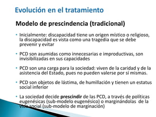 Modelo de prescindencia (tradicional) Inicialmente: discapacidad tiene un origen místico o religioso, la discapacidad es vista como una tragedia que se debe prevenir y evitar PCD son asumidas como innecesarias e improductivas, son invisibilizadas en sus capacidades PCD son una carga para la sociedad: viven de la caridad y de la asistencia del Estado, pues no pueden valerse por sí mismas. PCD son objetos de lástima, de humillación y tienen un estatus social inferior La sociedad decide  prescindir   de las PCD, a través de políticas eugenésicas (sub-modelo eugenésico) o marginándolas  de la vida social (sub-modelo de marginación) 