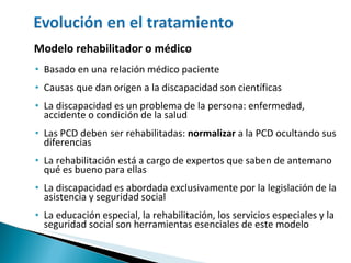 Modelo rehabilitador o médico Basado en una relación médico paciente Causas que dan origen a la discapacidad son científicas La discapacidad es un problema de la persona: enfermedad, accidente o condición de la salud Las PCD deben ser rehabilitadas:  normalizar  a la PCD ocultando sus diferencias La rehabilitación está a cargo de expertos que saben de antemano qué es bueno para ellas La discapacidad es abordada exclusivamente por la legislación de la asistencia y seguridad social La educación especial, la rehabilitación, los servicios especiales y la seguridad social son herramientas esenciales de este modelo 