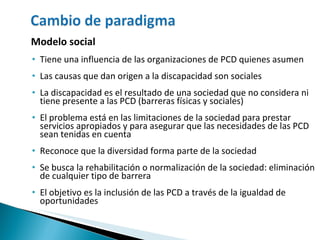 Modelo social Tiene una influencia de las organizaciones de PCD quienes asumen  Las causas que dan origen a la discapacidad son sociales La discapacidad es el resultado de una sociedad que no considera ni tiene presente a las PCD (barreras físicas y sociales) El problema está en las limitaciones de la sociedad para prestar servicios apropiados y para asegurar que las necesidades de las PCD sean tenidas en cuenta Reconoce que la diversidad forma parte de la sociedad Se  busca la rehabilitación o normalización de la sociedad: eliminación de cualquier tipo de barrera El objetivo es la inclusión de las PCD a través de la igualdad de oportunidades 