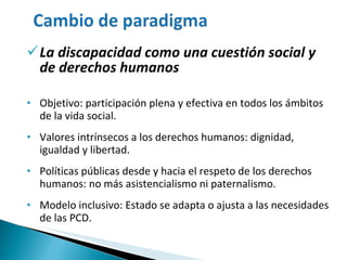 La discapacidad como una cuestión social y de derechos humanos Objetivo: participación plena y efectiva en todos los ámbitos de la vida social. Valores intrínsecos a los derechos humanos: dignidad,  igualdad y libertad.  Políticas públicas desde y hacia el respeto de los derechos humanos: no más asistencialismo ni paternalismo. Modelo inclusivo: Estado se adapta o ajusta a las necesidades de las PCD. 