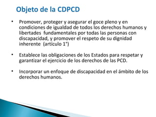 Promover, proteger y asegurar el goce pleno y en condiciones de igualdad de todos los derechos humanos y libertades  fundamentales por todas las personas con discapacidad, y promover el respeto de su dignidad inherente  (artículo 1°) Establece las obligaciones de los Estados para respetar y garantizar el ejercicio de los derechos de las PCD. Incorporar un enfoque de discapacidad en el ámbito de los derechos humanos. 