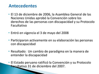El 13 de diciembre de 2006, la Asamblea General de las Naciones Unidas aprobó la Convención sobre los derechos de las personas con discapacidad y su Protocolo Facultativo Entró en vigencia el 3 de mayo del 2008 Participaron activamente en su elaboración las personas con discapacidad Resultado:  Un cambio de paradigma en la manera de entender la discapacidad El Estado peruano ratificó  la  Convención y su Protocolo Facultativo 31 de diciembre del 2007. 