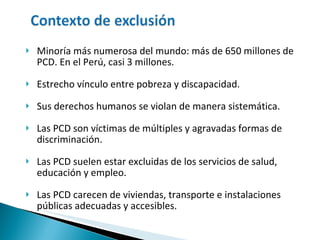 Minoría más numerosa del mundo: más de 650 millones de PCD. En el Perú, casi 3 millones.  Estrecho vínculo entre pobreza y discapacidad. Sus derechos humanos se violan de manera sistemática.  Las PCD son víctimas de múltiples y agravadas formas de discriminación. Las PCD suelen estar excluidas de los servicios de salud, educación y empleo. Las PCD carecen de viviendas, transporte e instalaciones públicas adecuadas y accesibles. 