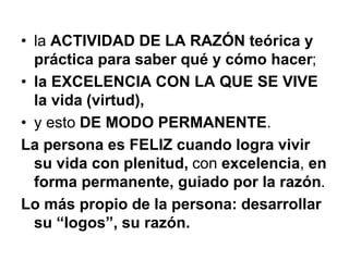 • la ACTIVIDAD DE LA RAZÓN teórica y
práctica para saber qué y cómo hacer;
• la EXCELENCIA CON LA QUE SE VIVE
la vida (virtud),
• y esto DE MODO PERMANENTE.
La persona es FELIZ cuando logra vivir
su vida con plenitud, con excelencia, en
forma permanente, guiado por la razón.
Lo más propio de la persona: desarrollar
su “logos”, su razón.
 