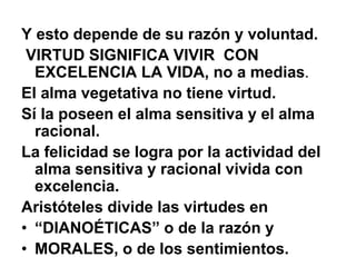 Y esto depende de su razón y voluntad.
VIRTUD SIGNIFICA VIVIR CON
EXCELENCIA LA VIDA, no a medias.
El alma vegetativa no tiene virtud.
Sí la poseen el alma sensitiva y el alma
racional.
La felicidad se logra por la actividad del
alma sensitiva y racional vivida con
excelencia.
Aristóteles divide las virtudes en
• “DIANOÉTICAS” o de la razón y
• MORALES, o de los sentimientos.
 