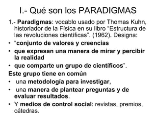I.- Qué son los PARADIGMAS
1.- Paradigmas: vocablo usado por Thomas Kuhn,
historiador de la Física en su libro “Estructura de
las revoluciones científicas”. (1962). Designa:
• “conjunto de valores y creencias
• que expresan una manera de mirar y percibir
la realidad
• que comparte un grupo de científicos”.
Este grupo tiene en común
• una metodología para investigar,
• una manera de plantear preguntas y de
evaluar resultados.
• Y medios de control social: revistas, premios,
cátedras.
 