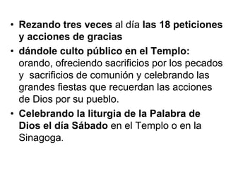 • Rezando tres veces al día las 18 peticiones
y acciones de gracias
• dándole culto público en el Templo:
orando, ofreciendo sacrificios por los pecados
y sacrificios de comunión y celebrando las
grandes fiestas que recuerdan las acciones
de Dios por su pueblo.
• Celebrando la liturgia de la Palabra de
Dios el día Sábado en el Templo o en la
Sinagoga.
 
