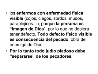 • los enfermos con enfermedad física
visible (cojos, ciegos, sordos, mudos,
parapléjicos…), porque la persona es
“imagen de Dios”, por lo que no debiera
tener defecto. Todo defecto físico visible
es consecuencia del pecado, obra del
enemigo de Dios.
• Por lo tanto todo judío piadoso debe
“separarse” de los pecadores.
 