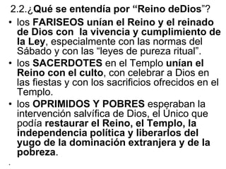 2.2.¿Qué se entendía por “Reino deDios”?
• los FARISEOS unían el Reino y el reinado
de Dios con la vivencia y cumplimiento de
la Ley, especialmente con las normas del
Sábado y con las “leyes de pureza ritual”.
• los SACERDOTES en el Templo unían el
Reino con el culto, con celebrar a Dios en
las fiestas y con los sacrificios ofrecidos en el
Templo.
• los OPRIMIDOS Y POBRES esperaban la
intervención salvífica de Dios, el Único que
podía restaurar el Reino, el Templo, la
independencia política y liberarlos del
yugo de la dominación extranjera y de la
pobreza.
.
 