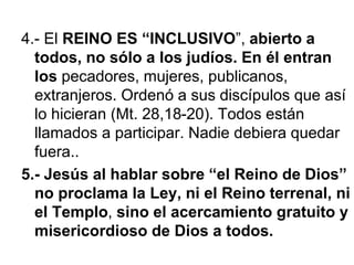 4.- El REINO ES “INCLUSIVO”, abierto a
todos, no sólo a los judíos. En él entran
los pecadores, mujeres, publicanos,
extranjeros. Ordenó a sus discípulos que así
lo hicieran (Mt. 28,18-20). Todos están
llamados a participar. Nadie debiera quedar
fuera..
5.- Jesús al hablar sobre “el Reino de Dios”
no proclama la Ley, ni el Reino terrenal, ni
el Templo, sino el acercamiento gratuito y
misericordioso de Dios a todos.
 