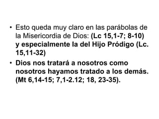• Esto queda muy claro en las parábolas de
la Misericordia de Dios: (Lc 15,1-7; 8-10)
y especialmente la del Hijo Pródigo (Lc.
15,11-32)
• Dios nos tratará a nosotros como
nosotros hayamos tratado a los demás.
(Mt 6,14-15; 7,1-2.12; 18, 23-35).
 
