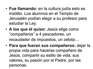 • Fue llamando: en la cultura judía esto es
insólito. Los alumnos en el Templo de
Jerusalén podían elegir a su profesor para
estudiar la Ley.
• A los que él quiso: Jesús elige como
“compañeros” a 4 pescadores, un
recaudador de impuestos, un zelota…
• Para que fueran sus compañeros: dejar la
propia vida para hacerse compañero de
Jesús, compartir su estilo de vida, sus
valores, su pasión por el Padre, por las
personas.
 