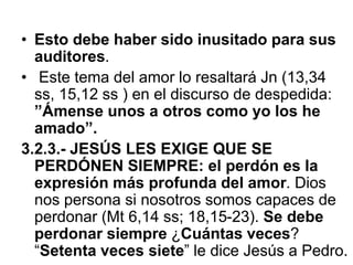 • Esto debe haber sido inusitado para sus
auditores.
• Este tema del amor lo resaltará Jn (13,34
ss, 15,12 ss ) en el discurso de despedida:
”Ámense unos a otros como yo los he
amado”.
3.2.3.- JESÚS LES EXIGE QUE SE
PERDÓNEN SIEMPRE: el perdón es la
expresión más profunda del amor. Dios
nos persona si nosotros somos capaces de
perdonar (Mt 6,14 ss; 18,15-23). Se debe
perdonar siempre ¿Cuántas veces?
“Setenta veces siete” le dice Jesús a Pedro.
 