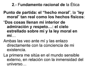 2.- Fundamento racional de la Ética
Punto de partida: el “hecho moral”, la “ley
moral” tan real como los hechos físicos:
“Dos cosas llenan mi interior de
admiración y respeto…: el cielo
estrellado sobre mí y la ley moral en
mí…
Ambas las veo ante mí y las enlazo
directamente con la conciencia de mi
existencia.
La primera me sitúa en el mundo sensible
externo, en relación con la inmensidad del
universo…
 