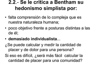 2.2.- Se le critica a Bentham su
hedonismo simplista por:
• falta comprensión de lo compleja que es
nuestra naturaleza humana;
• poco objetivo frente a posturas distintas a las
de él;
• demasiado individualista...
¿Se puede calcular y medir la cantidad de
placer y de dolor para una persona?
Si eso es difícil, ¿será más fácil calcular la
cantidad de placer para una comunidad?
 