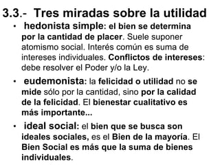 3.3.- Tres miradas sobre la utilidad
• hedonista simple: el bien se determina
por la cantidad de placer. Suele suponer
atomismo social. Interés común es suma de
intereses individuales. Conflictos de intereses:
debe resolver el Poder y/o la Ley.
• eudemonista: la felicidad o utilidad no se
mide sólo por la cantidad, sino por la calidad
de la felicidad. El bienestar cualitativo es
más importante...
• ideal social: el bien que se busca son
ideales sociales, es el Bien de la mayoría. El
Bien Social es más que la suma de bienes
individuales.
 