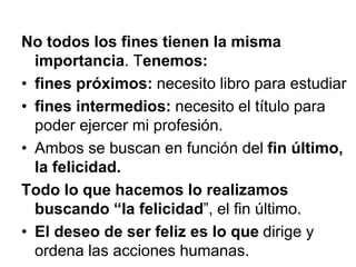 No todos los fines tienen la misma
importancia. Tenemos:
• fines próximos: necesito libro para estudiar
• fines intermedios: necesito el título para
poder ejercer mi profesión.
• Ambos se buscan en función del fin último,
la felicidad.
Todo lo que hacemos lo realizamos
buscando “la felicidad”, el fin último.
• El deseo de ser feliz es lo que dirige y
ordena las acciones humanas.
 
