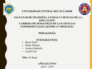 UNIVERSIDAD CENTRAL DEL ECUADOR
FACULTAD DE FILOSOFÍA, LETRAS Y CIENCIAS DE LA
EDUCACIÓN
CARRERA DE PEDAGOGÍA DE LAS CIENCIAS
EXPERIMENTALES, QUÍMICAY BIOLOGÍA
PEDAGOGÍA
INTEGRANTES:
• Bryan Parra
• María Pilataxi
• Andrea Simbaña
• Lizeth Cali
MSc. B. Borja
AÑO LECTIVO
2019 – 2019
 