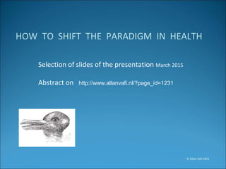 HOW TO SHIFT THE PARADIGM IN HEALTH
Selection of slides of the presentation March 2015
Abstract on http://www.allanvafi.nl/?page_id=1231
© Allan Vafi 2015
 
