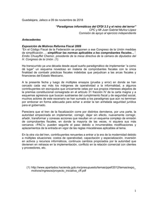 1
Guadalajara, Jalisco a 09 de noviembre de 2018
“Paradigmas informáticos del CFDI 3.3 y el reino del terror”
CPC y MI Juan Gabriel Muñoz López
Comisión de apoyo al ejercicio independiente
Antecedentes
Exposición de Motivos Reforma Fiscal 2009
“En el Código Fiscal de la Federación se proponen a ese Congreso de la Unión medidas
de simplificación…; simplificar las normas aplicables a los comprobantes fiscales…”.
Emilio Chuayffet Chemor, presidente de la mesa directiva de la cámara de diputados del
H. Congreso de la Unión. (1).
Ha transcurrido ya una década desde aquel sueño paradigmático de implementar “a como
dé lugar” un esquema novedoso en materia de comprobantes fiscales con la única
finalidad de combatir prácticas fiscales indebidas que perjudican a las arcas fiscales y
financieras del Estado Mexicano.
A la presente fecha y luego de múltiples ensayos (prueba y error) en donde se han
cercado cada vez más los márgenes de operatividad a la informalidad, a algunos
contribuyentes sin escrúpulos que únicamente velas por sus propios intereses alejados de
la premisa constitucional consagrada en el artículo 31 fracción IV de la carta magna y a
esquemas agresivos que buscan sustraerse del cumplimiento fiscal y de seguridad social,
muchos actores de este escenario se han sumado a los paradigmas que aún no terminan
por embonar en forma adecuada para echar a andar la tan anhelada seguridad jurídica
para el gobernado.
Pareciera que el tren de la fiscalización corre por distintos derroteros, por una parte, la
autoridad empecinada en implementar, corregir, dejar sin efecto, nuevamente corregir,
añadir, transformar y conexas acciones que resultan en un esquema complejo de emisión
de comprobantes fiscales, en donde la mayoría de las veces, ni siquiera sus más
cercanos –PAC’s- pueden seguirle el paso debido a innumerables modificaciones y
aplazamientos de la entrada en vigor de las reglas misceláneas aplicables al tema.
En la otra vía del tren, contribuyentes renuentes a entrar a la era de la modernidad debido
a múltiples situaciones: costos de operatividad, capacitación y especialización, inversión
en activos y recursos informáticos, continuos cambios propiciados por la autoridad que
devienen en retrasos en la implementación, conflicto en la relación comercial con clientes
y proveedores, etc.
(1) http://www.apartados.hacienda.gob.mx/presupuesto/temas/ppef/2012/temas/expo_
motivos/ingresos/proyecto_iniciativa_cff.pdf
 