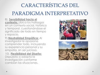CARACTERÍSTICAS DEL
PARADIGMA INTERPRETATIVO
8). Sensibilidad hacia el
contexto: Ubica los hallazgos
en un contexto social, histórico
y temporal, cuestionándose el
significado de todo en tiempo
y espacio.
9).Neutralidad Empática: Al
investigador le apasiona
comprender todo, incluyendo
su experiencia personal y su
empatía, sin ser juicioso.
10). Flexibilidad del Diseño:
Dispuesto a adapta la
investigación conforme
cambian las situaciones.
 