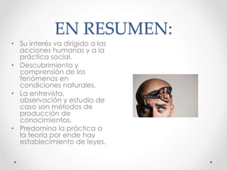 EN RESUMEN:
• Su interés va dirigido a las
acciones humanas y a la
práctica social.
• Descubrimiento y
comprensión de los
fenómenos en
condiciones naturales.
• La entrevista,
observación y estudio de
caso son métodos de
producción de
conocimientos.
• Predomina la práctica a
la teoría por ende hay
establecimiento de leyes.
 