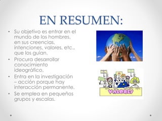 EN RESUMEN:
• Su objetivo es entrar en el
mundo de los hombres,
en sus creencias,
intenciones, valores, etc..
que los guían.
• Procura desarrollar
conocimiento
ideográfico.
• Entra en la investigación
– acción porque hay
interacción permanente.
• Se emplea en pequeños
grupos y escalas.
 