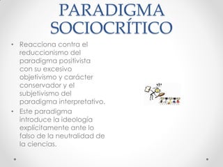 PARADIGMA
SOCIOCRÍTICO
• Reacciona contra el
reduccionismo del
paradigma positivista
con su excesivo
objetivismo y carácter
conservador y el
subjetivismo del
paradigma interpretativo.
• Este paradigma
introduce la ideología
explícitamente ante lo
falso de la neutralidad de
la ciencias.
 