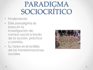 PARADIGMA
SOCIOCRÍTICO
• Finalemente:
• Este paradigma se
basa en la
investigación de
campo social a través
de la acción, práctica
y cambio.
• Su tarea es el análisis
de las transformaciones
sociales
 
