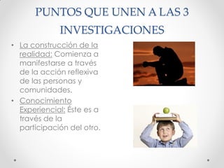 PUNTOS QUE UNEN A LAS 3
INVESTIGACIONES
• La construcción de la
realidad: Comienza a
manifestarse a través
de la acción reflexiva
de las personas y
comunidades.
• Conocimiento
Experiencial: Éste es a
través de la
participación del otro.
 