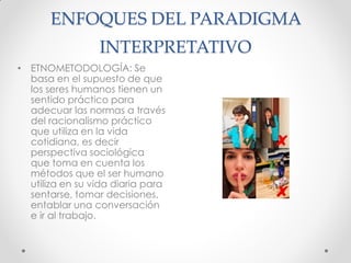 ENFOQUES DEL PARADIGMA
INTERPRETATIVO
• ETNOMETODOLOGÍA: Se
basa en el supuesto de que
los seres humanos tienen un
sentido práctico para
adecuar las normas a través
del racionalismo práctico
que utiliza en la vida
cotidiana, es decir
perspectiva sociológica
que toma en cuenta los
métodos que el ser humano
utiliza en su vida diaria para
sentarse, tomar decisiones,
entablar una conversación
e ir al trabajo.
 
