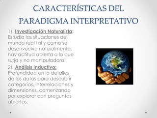 CARACTERÍSTICAS DEL
PARADIGMA INTERPRETATIVO
1). Investigación Naturalista:
Estudia las situaciones del
mundo real tal y como se
desenvuelve naturalmente,
hay actitud abierta a lo que
surja y no manipuladora.
2). Análisis Inductivo:
Profundidad en lo detalles
de los datos para descubrir
categorías, interrelaciones y
dimensiones, comenzando
por explorar con preguntas
abiertas.
 