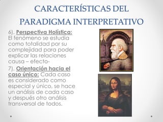 CARACTERÍSTICAS DEL
PARADIGMA INTERPRETATIVO
6). Perspectiva Holística:
El fenómeno se estudia
como totalidad por su
complejidad para poder
explicar las relaciones
causa – efecto-
7). Orientación hacia el
caso único: Cada caso
es considerado como
especial y único, se hace
un análisis de cada caso
y después otro análisis
transversal de todos.
 