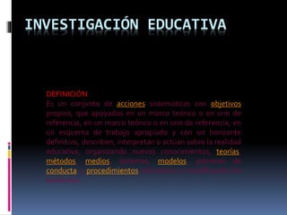 INVESTIGACIÓN EDUCATIVA
DEFINICIÓN
Es un conjunto de acciones sistemáticas con objetivos
propios, que apoyados en un marco teórico o en uno de
referencia, en un marco teórico o en uno de referencia, en
un esquema de trabajo apropiado y con un horizonte
definitivo, describen, interpretan o actúan sobre la realidad
educativa, organizando nuevos conocimientos, teorías,
métodos, medios, sistemas, modelos, patrones de
conducta y procedimientos educativos o modificando los
existentes
 